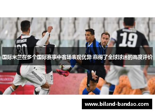 国际米兰在多个国际赛事中客场表现优异 赢得了全球球迷的高度评价