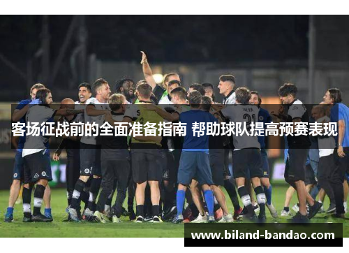 客场征战前的全面准备指南 帮助球队提高预赛表现