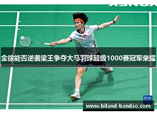 金徐能否逆袭梁王争夺大马羽球超级1000赛冠军荣耀