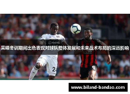 吴曦冬训期间出色表现对球队整体发展和未来战术布局的深远影响