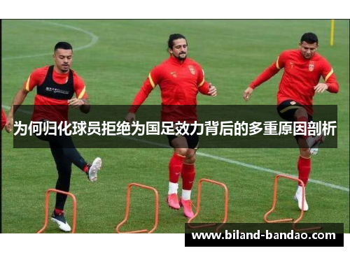 为何归化球员拒绝为国足效力背后的多重原因剖析