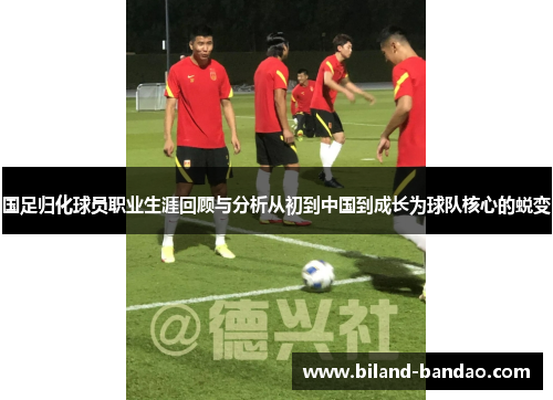 国足归化球员职业生涯回顾与分析从初到中国到成长为球队核心的蜕变