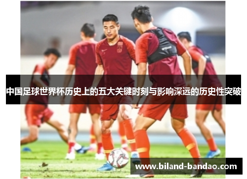 中国足球世界杯历史上的五大关键时刻与影响深远的历史性突破