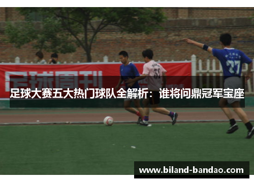 足球大赛五大热门球队全解析：谁将问鼎冠军宝座