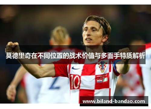 莫德里奇在不同位置的战术价值与多面手特质解析
